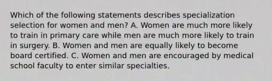 Which of the following statements describes specialization selection for women and men? A. Women are much more likely to train in primary care while men are much more likely to train in surgery. B. Women and men are equally likely to become board certified. C. Women and men are encouraged by medical school faculty to enter similar specialties.