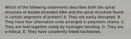 Which of the following statements describes both the spiral structure of double-stranded DNA and the spiral structure found in certain segments of protein? A. They are easily disrupted. B. They have four alternative units arranged in polymeric chains. C. They are held together solely by hydrogen bonding. D. They are α-helical. E. They have covalently linked backbones.