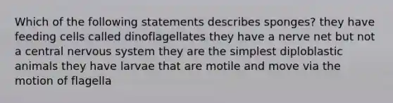 Which of the following statements describes sponges? they have feeding cells called dinoflagellates they have a nerve net but not a central nervous system they are the simplest diploblastic animals they have larvae that are motile and move via the motion of flagella