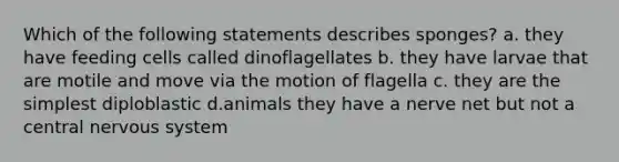 Which of the following statements describes sponges? a. they have feeding cells called dinoflagellates b. they have larvae that are motile and move via the motion of flagella c. they are the simplest diploblastic d.animals they have a nerve net but not a central nervous system