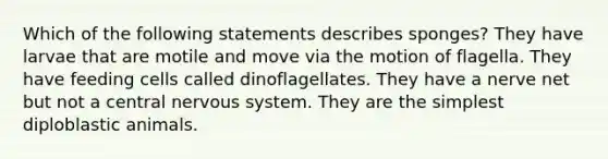 Which of the following statements describes sponges? They have larvae that are motile and move via the motion of flagella. They have feeding cells called dinoflagellates. They have a nerve net but not a central nervous system. They are the simplest diploblastic animals.