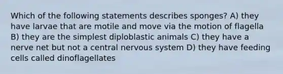 Which of the following statements describes sponges? A) they have larvae that are motile and move via the motion of flagella B) they are the simplest diploblastic animals C) they have a nerve net but not a central <a href='https://www.questionai.com/knowledge/kThdVqrsqy-nervous-system' class='anchor-knowledge'>nervous system</a> D) they have feeding cells called dinoflagellates