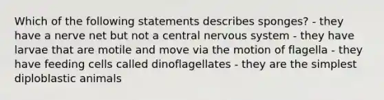 Which of the following statements describes sponges? - they have a nerve net but not a central <a href='https://www.questionai.com/knowledge/kThdVqrsqy-nervous-system' class='anchor-knowledge'>nervous system</a> - they have larvae that are motile and move via the motion of flagella - they have feeding cells called dinoflagellates - they are the simplest diploblastic animals