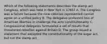 Which of the following statements describes the stamp act Congress, which was held in New York in 1765? A. The Congress was a failure because the nine colonies represented cannot agree on a unified policy B. The delegates protested loss of American liberties in challenge the acts constitutionality C. Congressional delegates formulated a set of results that threatened rebellion against Britain D. The group issued a statement that excepted the constitutionality of the sugar act, but not the stamp act