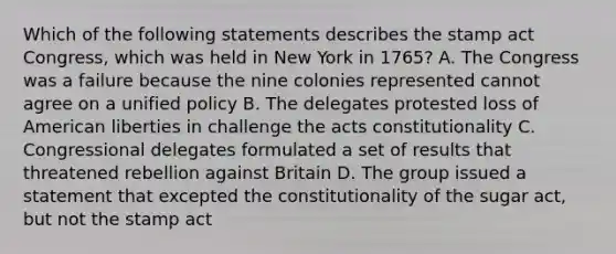 Which of the following statements describes the stamp act Congress, which was held in New York in 1765? A. The Congress was a failure because the nine colonies represented cannot agree on a unified policy B. The delegates protested loss of American liberties in challenge the acts constitutionality C. Congressional delegates formulated a set of results that threatened rebellion against Britain D. The group issued a statement that excepted the constitutionality of the sugar act, but not the stamp act