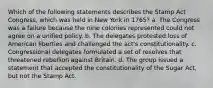 Which of the following statements describes the Stamp Act Congress, which was held in New York in 1765? a. The Congress was a failure because the nine colonies represented could not agree on a unified policy. b. The delegates protested loss of American liberties and challenged the act's constitutionality. c. Congressional delegates formulated a set of resolves that threatened rebellion against Britain. d. The group issued a statement that accepted the constitutionality of the Sugar Act, but not the Stamp Act.