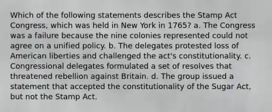 Which of the following statements describes the Stamp Act Congress, which was held in New York in 1765? a. The Congress was a failure because the nine colonies represented could not agree on a unified policy. b. The delegates protested loss of American liberties and challenged the act's constitutionality. c. Congressional delegates formulated a set of resolves that threatened rebellion against Britain. d. The group issued a statement that accepted the constitutionality of the Sugar Act, but not the Stamp Act.