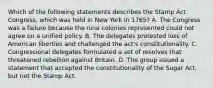 Which of the following statements describes the Stamp Act Congress, which was held in New York in 1765? A. The Congress was a failure because the nine colonies represented could not agree on a unified policy. B. The delegates protested loss of American liberties and challenged the act's constitutionality. C. Congressional delegates formulated a set of resolves that threatened rebellion against Britain. D. The group issued a statement that accepted the constitutionality of the Sugar Act, but not the Stamp Act.