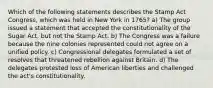 Which of the following statements describes the Stamp Act Congress, which was held in New York in 1765? a) The group issued a statement that accepted the constitutionality of the Sugar Act, but not the Stamp Act. b) The Congress was a failure because the nine colonies represented could not agree on a unified policy. c) Congressional delegates formulated a set of resolves that threatened rebellion against Britain. d) The delegates protested loss of American liberties and challenged the act's constitutionality.