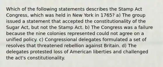 Which of the following statements describes the Stamp Act Congress, which was held in New York in 1765? a) The group issued a statement that accepted the constitutionality of the Sugar Act, but not the Stamp Act. b) The Congress was a failure because the nine colonies represented could not agree on a unified policy. c) Congressional delegates formulated a set of resolves that threatened rebellion against Britain. d) The delegates protested loss of American liberties and challenged the act's constitutionality.