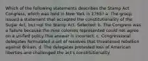 Which of the following statements describes the Stamp Act Congress, which was held in New York in 1765? a. The group issued a statement that accepted the constitutionality of the Sugar Act, but not the Stamp Act. Selected: b. The Congress was a failure because the nine colonies represented could not agree on a unified policy.This answer is incorrect. c. Congressional delegates formulated a set of resolves that threatened rebellion against Britain. d. The delegates protested loss of American liberties and challenged the act's constitutionality