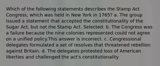 Which of the following statements describes the Stamp Act Congress, which was held in New York in 1765? a. The group issued a statement that accepted the constitutionality of the Sugar Act, but not the Stamp Act. Selected: b. The Congress was a failure because the nine colonies represented could not agree on a unified policy.This answer is incorrect. c. Congressional delegates formulated a set of resolves that threatened rebellion against Britain. d. The delegates protested loss of American liberties and challenged the act's constitutionality