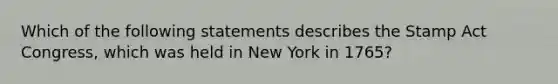 Which of the following statements describes the Stamp Act Congress, which was held in New York in 1765?