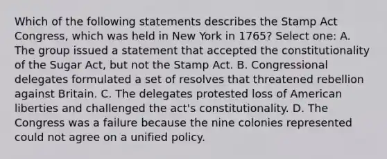 Which of the following statements describes the Stamp Act Congress, which was held in New York in 1765? Select one: A. The group issued a statement that accepted the constitutionality of the Sugar Act, but not the Stamp Act. B. Congressional delegates formulated a set of resolves that threatened rebellion against Britain. C. The delegates protested loss of American liberties and challenged the act's constitutionality. D. The Congress was a failure because the nine colonies represented could not agree on a unified policy.