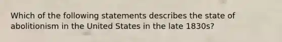 Which of the following statements describes the state of abolitionism in the United States in the late 1830s?