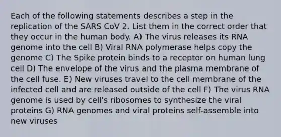 Each of the following statements describes a step in the replication of the SARS CoV 2. List them in the correct order that they occur in the human body. A) The virus releases its RNA genome into the cell B) Viral RNA polymerase helps copy the genome C) The Spike protein binds to a receptor on human lung cell D) The envelope of the virus and the plasma membrane of the cell fuse. E) New viruses travel to the cell membrane of the infected cell and are released outside of the cell F) The virus RNA genome is used by cell's ribosomes to synthesize the viral proteins G) RNA genomes and viral proteins self-assemble into new viruses