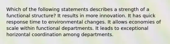 Which of the following statements describes a strength of a functional structure? It results in more innovation. It has quick response time to environmental changes. It allows economies of scale within functional departments. It leads to exceptional horizontal coordination among departments.