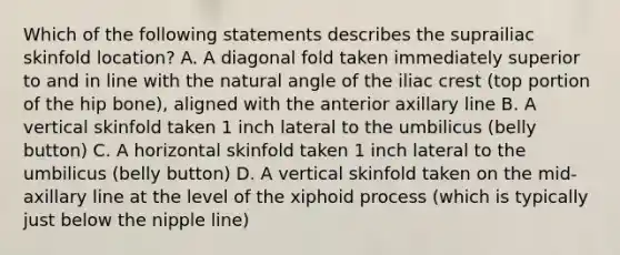 Which of the following statements describes the suprailiac skinfold location? A. A diagonal fold taken immediately superior to and in line with the natural angle of the iliac crest (top portion of the hip bone), aligned with the anterior axillary line B. A vertical skinfold taken 1 inch lateral to the umbilicus (belly button) C. A horizontal skinfold taken 1 inch lateral to the umbilicus (belly button) D. A vertical skinfold taken on the mid-axillary line at the level of the xiphoid process (which is typically just below the nipple line)