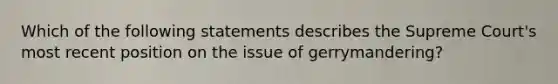 Which of the following statements describes the Supreme Court's most recent position on the issue of gerrymandering?