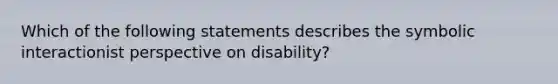 Which of the following statements describes the symbolic interactionist perspective on disability?