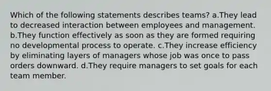 Which of the following statements describes teams? a.​They lead to decreased interaction between employees and management. b.​They function effectively as soon as they are formed requiring no developmental process to operate. c.​They increase efficiency by eliminating layers of managers whose job was once to pass orders downward. d.​They require managers to set goals for each team member.