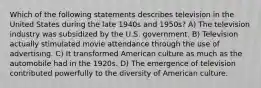 Which of the following statements describes television in the United States during the late 1940s and 1950s? A) The television industry was subsidized by the U.S. government. B) Television actually stimulated movie attendance through the use of advertising. C) It transformed American culture as much as the automobile had in the 1920s. D) The emergence of television contributed powerfully to the diversity of American culture.