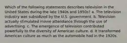 Which of the following statements describes television in the United States during the late 1940s and 1950s? a. The television industry was subsidized by the U.S. government. b. Television actually stimulated movie attendance through the use of advertising. c. The emergence of television contributed powerfully to the diversity of American culture. d. It transformed American culture as much as the automobile had in the 1920s.