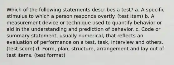 Which of the following statements describes a test? a. A specific stimulus to which a person responds overtly. (test item) b. A measurement device or technique used to quantify behavior or aid in the understanding and prediction of behavior. c. Code or summary statement, usually numerical, that reflects an evaluation of performance on a test, task, interview and others. (test score) d. Form, plan, structure, arrangement and lay out of test items. (test format)