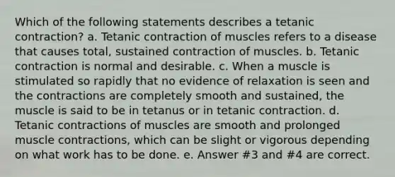 Which of the following statements describes a tetanic contraction? a. Tetanic contraction of muscles refers to a disease that causes total, sustained contraction of muscles. b. Tetanic contraction is normal and desirable. c. When a muscle is stimulated so rapidly that no evidence of relaxation is seen and the contractions are completely smooth and sustained, the muscle is said to be in tetanus or in tetanic contraction. d. Tetanic contractions of muscles are smooth and prolonged muscle contractions, which can be slight or vigorous depending on what work has to be done. e. Answer #3 and #4 are correct.