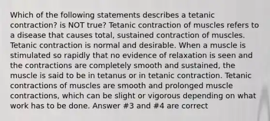 Which of the following statements describes a tetanic contraction? is NOT true? Tetanic contraction of muscles refers to a disease that causes total, sustained contraction of muscles. Tetanic contraction is normal and desirable. When a muscle is stimulated so rapidly that no evidence of relaxation is seen and the contractions are completely smooth and sustained, the muscle is said to be in tetanus or in tetanic contraction. Tetanic contractions of muscles are smooth and prolonged muscle contractions, which can be slight or vigorous depending on what work has to be done. Answer #3 and #4 are correct