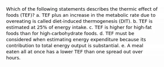 Which of the following statements describes the thermic effect of foods (TEF)? a. TEF plus an increase in the metabolic rate due to overeating is called diet-induced thermogenesis (DIT). b. TEF is estimated at 25% of energy intake. c. TEF is higher for high-fat foods than for high-carbohydrate foods. d. TEF must be considered when estimating energy expenditure because its contribution to total energy output is substantial. e. A meal eaten all at once has a lower TEF than one spread out over hours.