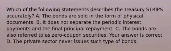 Which of the following statements describes the Treasury STRIPS​ accurately? A. The bonds are sold in the form of physical documents. B. It does not separate the periodic interest payments and the final principal repayment. C. The bonds are also referred to as​ zero-coupon securities. Your answer is correct. D. The private sector never issues such type of bonds.