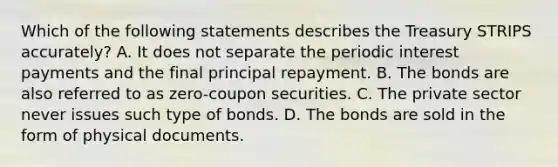 Which of the following statements describes the Treasury STRIPS​ accurately? A. It does not separate the periodic interest payments and the final principal repayment. B. The bonds are also referred to as​ zero-coupon securities. C. The private sector never issues such type of bonds. D. The bonds are sold in the form of physical documents.