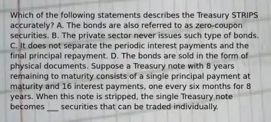 Which of the following statements describes the Treasury STRIPS​ accurately? A. The bonds are also referred to as​ zero-coupon securities. B. The private sector never issues such type of bonds. C. It does not separate the periodic interest payments and the final principal repayment. D. The bonds are sold in the form of physical documents. Suppose a Treasury note with 8 years remaining to maturity consists of a single principal payment at maturity and 16 interest​ payments, one every six months for 8 years. When this note is​ stripped, the single Treasury note becomes ___ securities that can be traded individually.