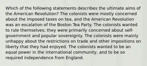 Which of the following statements describes the ultimate aims of the American Revolution? The colonists were mostly concerned about the imposed taxes on tea, and the American Revolution was an escalation of the Boston Tea Party. The colonists wanted to rule themselves; they were primarily concerned about self-government and popular sovereignty. The colonists were mainly unhappy about the restrictions on trade and other impositions on liberty that they had enjoyed. The colonists wanted to be an equal power in the international community, and to be so required independence from England.