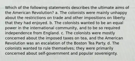 Which of the following statements describes the ultimate aims of the American Revolution? a. The colonists were mainly unhappy about the restrictions on trade and other impositions on liberty that they had enjoyed. b. The colonists wanted to be an equal power in the international community, and to be so required independence from England. c. The colonists were mostly concerned about the imposed taxes on tea, and the American Revolution was an escalation of the Boston Tea Party. d. The colonists wanted to rule themselves; they were primarily concerned about self-government and popular sovereignty.