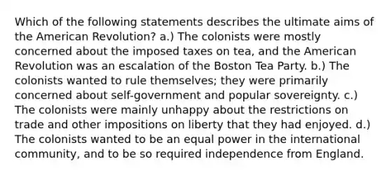 Which of the following statements describes the ultimate aims of the American Revolution? a.) The colonists were mostly concerned about the imposed taxes on tea, and the American Revolution was an escalation of the Boston Tea Party. b.) The colonists wanted to rule themselves; they were primarily concerned about self-government and popular sovereignty. c.) The colonists were mainly unhappy about the restrictions on trade and other impositions on liberty that they had enjoyed. d.) The colonists wanted to be an equal power in the international community, and to be so required independence from England.