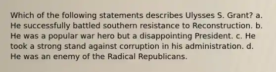 Which of the following statements describes Ulysses S. Grant? a. He successfully battled southern resistance to Reconstruction. b. He was a popular war hero but a disappointing President. c. He took a strong stand against corruption in his administration. d. He was an enemy of the Radical Republicans.