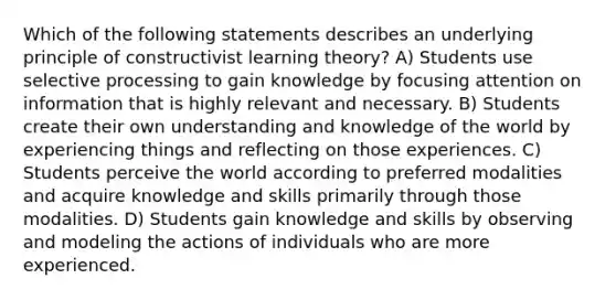 Which of the following statements describes an underlying principle of constructivist learning theory? A) Students use selective processing to gain knowledge by focusing attention on information that is highly relevant and necessary. B) Students create their own understanding and knowledge of the world by experiencing things and reflecting on those experiences. C) Students perceive the world according to preferred modalities and acquire knowledge and skills primarily through those modalities. D) Students gain knowledge and skills by observing and modeling the actions of individuals who are more experienced.