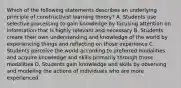 Which of the following statements describes an underlying principle of constructivist learning theory? A. Students use selective processing to gain knowledge by focusing attention on information that is highly relevant and necessary B. Students create their own understanding and knowledge of the world by experiencing things and reflecting on those experience C. Students perceive the world according to preferred modalities and acquire knowledge and skills primarily through those modalities D. Students gain knowledge and skills by observing and modeling the actions of individuals who are more experienced