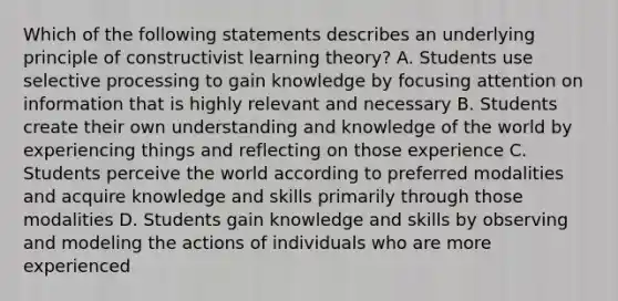 Which of the following statements describes an underlying principle of constructivist learning theory? A. Students use selective processing to gain knowledge by focusing attention on information that is highly relevant and necessary B. Students create their own understanding and knowledge of the world by experiencing things and reflecting on those experience C. Students perceive the world according to preferred modalities and acquire knowledge and skills primarily through those modalities D. Students gain knowledge and skills by observing and modeling the actions of individuals who are more experienced