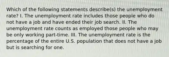 Which of the following statements describe(s) the unemployment rate? I. The unemployment rate includes those people who do not have a job and have ended their job search. II. The unemployment rate counts as employed those people who may be only working part-time. III. The unemployment rate is the percentage of the entire U.S. population that does not have a job but is searching for one.