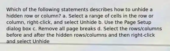 Which of the following statements describes how to unhide a hidden row or column? a. Select a range of cells in the row or column, right-click, and select Unhide b. Use the Page Setup dialog box c. Remove all page breaks d. Select the rows/columns before and after the hidden rows/columns and then right-click and select Unhide