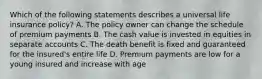 Which of the following statements describes a universal life insurance policy? A. The policy owner can change the schedule of premium payments B. The cash value is invested in equities in separate accounts C. The death benefit is fixed and guaranteed for the insured's entire life D. Premium payments are low for a young insured and increase with age