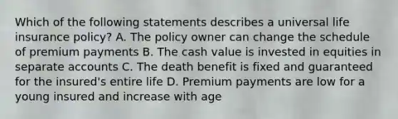 Which of the following statements describes a universal life insurance policy? A. The policy owner can change the schedule of premium payments B. The cash value is invested in equities in separate accounts C. The death benefit is fixed and guaranteed for the insured's entire life D. Premium payments are low for a young insured and increase with age