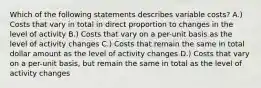 Which of the following statements describes variable costs? A.) Costs that vary in total in direct proportion to changes in the level of activity B.) Costs that vary on a per-unit basis as the level of activity changes C.) Costs that remain the same in total dollar amount as the level of activity changes D.) Costs that vary on a per-unit basis, but remain the same in total as the level of activity changes