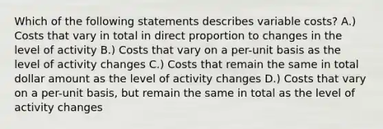 Which of the following statements describes variable costs? A.) Costs that vary in total in direct proportion to changes in the level of activity B.) Costs that vary on a per-unit basis as the level of activity changes C.) Costs that remain the same in total dollar amount as the level of activity changes D.) Costs that vary on a per-unit basis, but remain the same in total as the level of activity changes