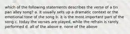 which of the following statements describes the verse of a tin pan alley song? a. it usually sets up a dramatic context or the emotional tone of the song b. it is the most important part of the song c. today the verses are played, while the refrain is rarely performed d. all of the above e. none of the above