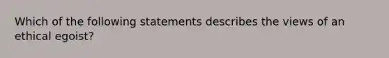 Which of the following statements describes the views of an ethical egoist?