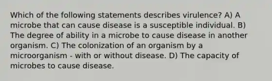 Which of the following statements describes virulence? A) A microbe that can cause disease is a susceptible individual. B) The degree of ability in a microbe to cause disease in another organism. C) The colonization of an organism by a microorganism - with or without disease. D) The capacity of microbes to cause disease.